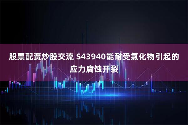 股票配资炒股交流 S43940能耐受氯化物引起的应力腐蚀开裂