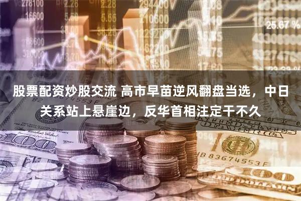 股票配资炒股交流 高市早苗逆风翻盘当选，中日关系站上悬崖边，反华首相注定干不久