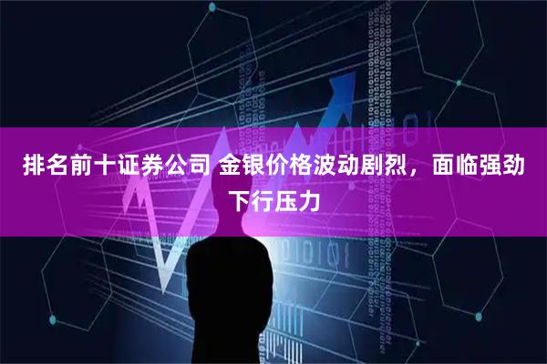 排名前十证券公司 金银价格波动剧烈,面临强劲下行压力