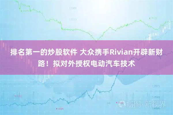 排名第一的炒股软件 大众携手Rivian开辟新财路!拟对外授权电动汽车技术