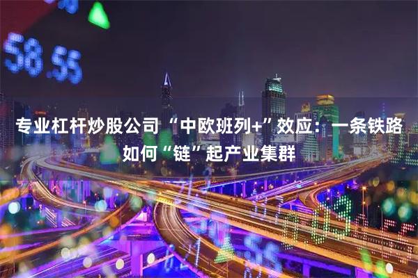 专业杠杆炒股公司 “中欧班列+”效应：一条铁路如何“链”起产业集群