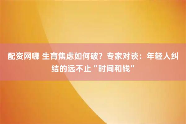 配资网哪 生育焦虑如何破？专家对谈：年轻人纠结的远不止“时间和钱”