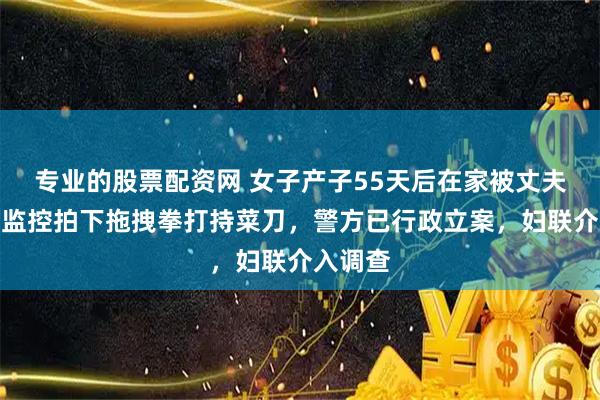 专业的股票配资网 女子产子55天后在家被丈夫殴打,监控拍下拖拽拳打持菜刀,警方已行政立案,妇联介入调查