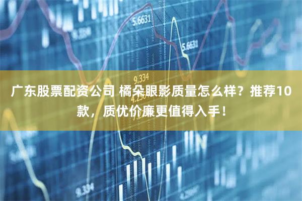 广东股票配资公司 橘朵眼影质量怎么样？推荐10款，质优价廉更值得入手！