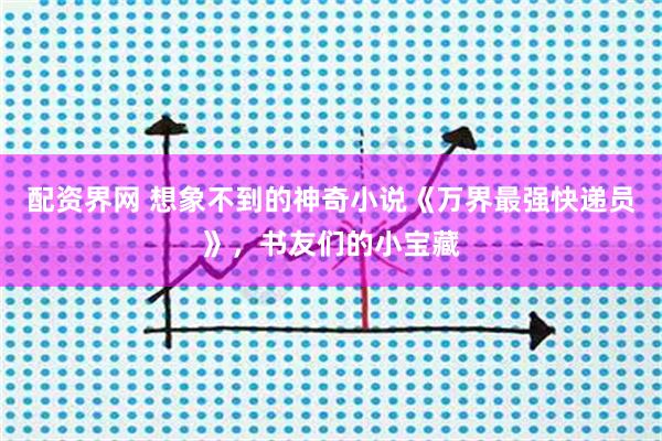 配资界网 想象不到的神奇小说《万界最强快递员》，书友们的小宝藏