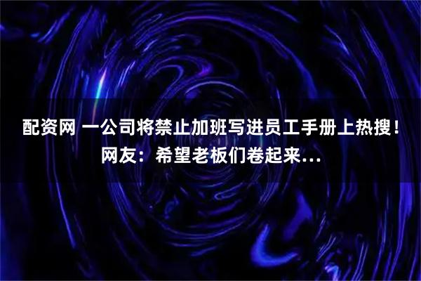 配资网 一公司将禁止加班写进员工手册上热搜！网友：希望老板们卷起来…