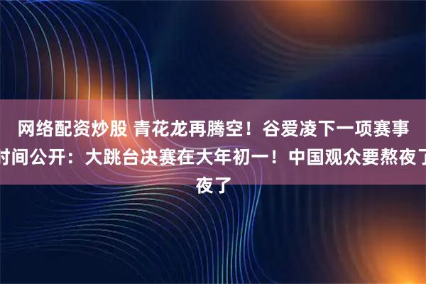 网络配资炒股 青花龙再腾空！谷爱凌下一项赛事时间公开：大跳台决赛在大年初一！中国观众要熬夜了