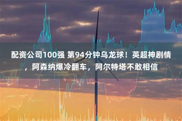 配资公司100强 第94分钟乌龙球！英超神剧情，阿森纳爆冷翻车，阿尔特塔不敢相信
