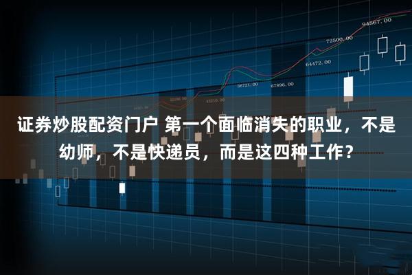 证券炒股配资门户 第一个面临消失的职业，不是幼师，不是快递员，而是这四种工作？