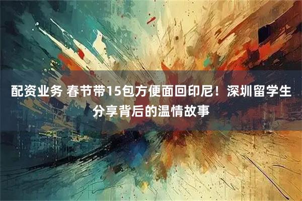 配资业务 春节带15包方便面回印尼！深圳留学生分享背后的温情故事