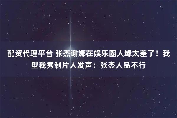 配资代理平台 张杰谢娜在娱乐圈人缘太差了！我型我秀制片人发声：张杰人品不行
