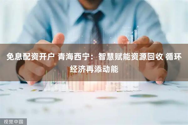 免息配资开户 青海西宁：智慧赋能资源回收 循环经济再添动能