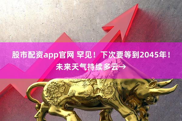 股市配资app官网 罕见!下次要等到2045年!未来天气持续多云→