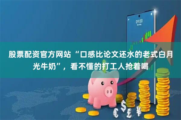 股票配资官方网站 “口感比论文还水的老式白月光牛奶”,看不懂的打工人抢着喝
