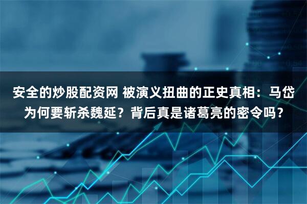 安全的炒股配资网 被演义扭曲的正史真相：马岱为何要斩杀魏延？背后真是诸葛亮的密令吗？
