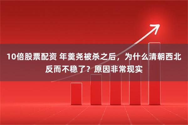 10倍股票配资 年羹尧被杀之后，为什么清朝西北反而不稳了？原因非常现实
