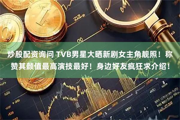 炒股配资询问 TVB男星大晒新剧女主角靓照！称赞其颜值最高演技最好！身边好友疯狂求介绍！