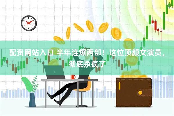 配资网站入口 半年连爆两部!这位顶颜女演员,彻底杀疯了