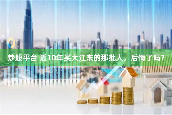 炒股平台 近10年买大江东的那批人，后悔了吗？