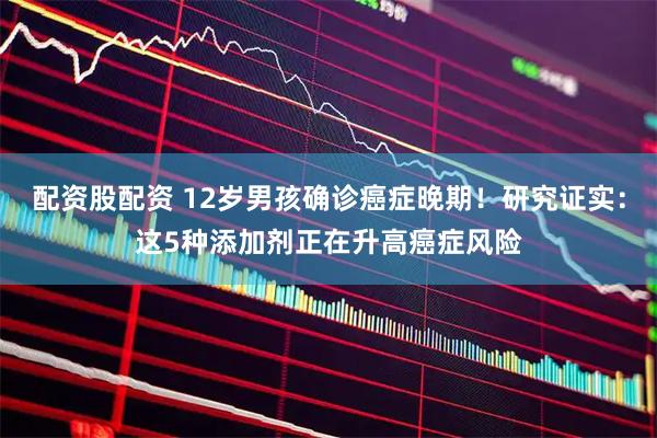 配资股配资 12岁男孩确诊癌症晚期！研究证实：这5种添加剂正在升高癌症风险