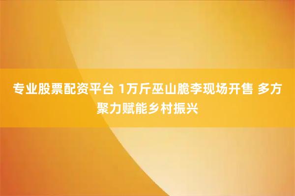 专业股票配资平台 1万斤巫山脆李现场开售 多方聚力赋能乡村振兴