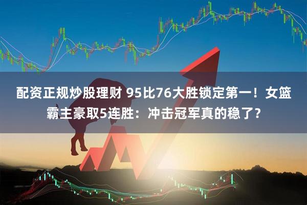 配资正规炒股理财 95比76大胜锁定第一！女篮霸主豪取5连胜：冲击冠军真的稳了？