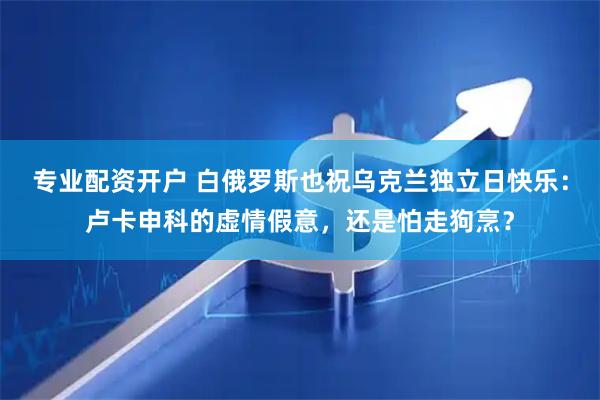 专业配资开户 白俄罗斯也祝乌克兰独立日快乐：卢卡申科的虚情假意，还是怕走狗烹？